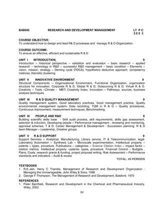 BA8045 RESEARCH AND DEVELOPMENT MANAGEMENT LT P C 
80 
3 0 0 3 
COURSE OBJECTIVE: 
To understand how to design and lead R& D processes and manage R & D Organization. 
COURSE OUTCOME: 
To ensure an effective, efficient and sustainable R & D 
UNIT I INTRODUCTION 9 
Introduction – historical perspective – validation and evaluation – basic research – applied 
research – technology in R&D – successful R&D management – basic condition – Elements – 
vision, mission, strategy – Deming cycle (PDCA), hypothetico deductive approach, competency 
matrices, thematic clustering 
UNIT II INNOVATIVE ENVIRONMENT 9 
Structural Components – Organizational Environment, Functional Organization, organization 
structure for innovation, Corporate R & D, Global R & D, Outsourcing R & D, Virtual R & D. 
Creativity – Tools –Climate - MBTI Creativity Index. Innovation – Pathways, sources, business 
analysis techniques 
UNIT III R & D QUALITY MANAGEMENT 9 
Quality management system, Good laboratory practices, Good management practice, Quality 
environmental management system- Data recording. TQM in R & D – Quality procedures, 
Continuous improvement, measurement techniques, Benchmarking. 
UNIT IV PEOPLE AND R&D 9 
Building scientific skills base - Skill audit process, skill requirements, skills gap assessment, 
selection & induction, Developing people – Performance management , reviewing and monitoring, 
appraisal schemes, T & D, Career Management & Development - Succession planning. R & D 
team Manager – Leadership, Creative groups. 
UNIT V R & D SUPPORT 9 
Support Services – Analytical, Manufacturing, Library service, IT & Telecommunication, legal. 
Laboratory Automation – Synthesis Lab – Microscale experimentation. Intellectual property – 
patents – types, procedure. Publications – categories – Science Citation Index – impact factor – 
citation metrics. Intellectual property –patents- types, procedure. Financial Control – Budgets , 
Plans, Costs, research grants & funding, project proposal writing. Risk Assessment – Performance 
standards and indicators – Audit & review 
TOTAL: 45 PERIODS 
TEXTBOOKS 
1. R.K.Jain, Harry C Triandis, Management of Research and Development Organization : 
Managing the Unmanageable, John Wiley & Sons, 1996 
2. George F Thompson, The Management of Research and Development, Batsford, 1970 
REFERENCES 
1. Peter Barnfield, Research and Development in the Chemical and Pharmaceutical Industry, 
Wiley, 2003. 
 