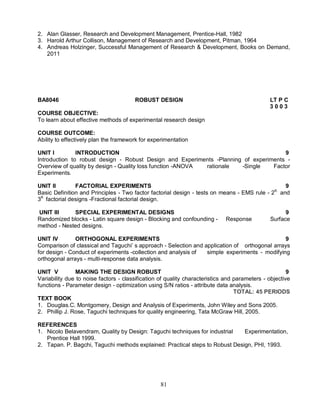 2. Alan Glasser, Research and Development Management, Prentice-Hall, 1982 
3. Harold Arthur Collison, Management of Research and Development, Pitman, 1964 
4. Andreas Holzinger, Successful Management of Research & Development, Books on Demand, 
81 
2011 
BA8046 ROBUST DESIGN LT P C 
3 0 0 3 
COURSE OBJECTIVE: 
To learn about effective methods of experimental research design 
COURSE OUTCOME: 
Ability to effectively plan the framework for experimentation 
UNIT I INTRODUCTION 9 
Introduction to robust design - Robust Design and Experiments -Planning of experiments - 
Overview of quality by design - Quality loss function -ANOVA rationale -Single Factor 
Experiments. 
UNIT II FACTORIAL EXPERIMENTS 9 
Basic Definition and Principles - Two factor factorial design - tests on means - EMS rule - 2K and 
3K factorial designs -Fractional factorial design. 
UNIT III SPECIAL EXPERIMENTAL DESIGNS 9 
Randomized blocks - Latin square design - Blocking and confounding - Response Surface 
method - Nested designs. 
UNIT IV ORTHOGONAL EXPERIMENTS 9 
Comparison of classical and Taguchi’ s approach - Selection and application of orthogonal arrays 
for design - Conduct of experiments -collection and analysis of simple experiments - modifying 
orthogonal arrays - multi-response data analysis. 
UNIT V MAKING THE DESIGN ROBUST 9 
Variability due to noise factors - classification of quality characteristics and parameters - objective 
functions - Parameter design - optimization using S/N ratios - attribute data analysis. 
TOTAL: 45 PERIODS 
TEXT BOOK 
1. Douglas.C. Montgomery, Design and Analysis of Experiments, John Wiley and Sons 2005. 
2. Phillip J. Rose, Taguchi techniques for quality engineering, Tata McGraw Hill, 2005. 
REFERENCES 
1. Nicolo Belavendram, Quality by Design: Taguchi techniques for industrial Experimentation, 
Prentice Hall 1999. 
2. Tapan. P. Bagchi, Taguchi methods explained: Practical steps to Robust Design, PHI, 1993. 
 