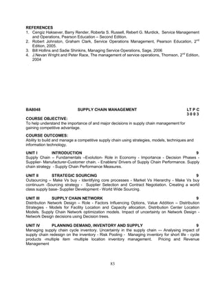 REFERENCES 
1. Cengiz Haksever, Barry Render, Roberta S. Russell, Rebert G. Murdick, Service Management 
and Operations, Pearson Education – Second Edition. 
2. Robert Johnston, Graham Clark, Service Operations Management, Pearson Education, 2nd 
83 
Edition, 2005. 
3. Bill Hollins and Sadie Shinkins, Managing Service Operations, Sage, 2006 
4. J.Nevan Wright and Peter Race, The management of service operations, Thomson, 2nd Edition, 
2004 
BA8048 SUPPLY CHAIN MANAGEMENT LT P C 
3 0 0 3 
COURSE OBJECTIVE: 
To help understand the importance of and major decisions in supply chain management for 
gaining competitive advantage. 
COURSE OUTCOMES: 
Ability to build and manage a competitive supply chain using strategies, models, techniques and 
information technology. 
UNIT I INTRODUCTION 9 
Supply Chain – Fundamentals –Evolution- Role in Economy - Importance - Decision Phases - 
Supplier- Manufacturer-Customer chain. - Enablers/ Drivers of Supply Chain Performance. Supply 
chain strategy - Supply Chain Performance Measures. 
UNIT II STRATEGIC SOURCING 9 
Outsourcing – Make Vs buy - Identifying core processes - Market Vs Hierarchy - Make Vs buy 
continuum -Sourcing strategy - Supplier Selection and Contract Negotiation. Creating a world 
class supply base- Supplier Development - World Wide Sourcing. 
UNIT III SUPPLY CHAIN NETWORK 9 
Distribution Network Design – Role - Factors Influencing Options, Value Addition – Distribution 
Strategies - Models for Facility Location and Capacity allocation. Distribution Center Location 
Models. Supply Chain Network optimization models. Impact of uncertainty on Network Design - 
Network Design decisions using Decision trees. 
UNIT IV PLANNING DEMAND, INVENTORY AND SUPPLY 9 
Managing supply chain cycle inventory. Uncertainty in the supply chain –- Analysing impact of 
supply chain redesign on the inventory - Risk Pooling - Managing inventory for short life - cycle 
products -multiple item -multiple location inventory management. Pricing and Revenue 
Management 
 