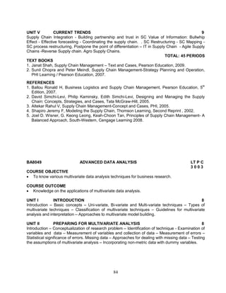UNIT V CURRENT TRENDS 9 
Supply Chain Integration - Building partnership and trust in SC Value of Information: Bullwhip 
Effect - Effective forecasting - Coordinating the supply chain. . SC Restructuring - SC Mapping - 
SC process restructuring, Postpone the point of differentiation – IT in Supply Chain - Agile Supply 
Chains -Reverse Supply chain. Agro Supply Chains. 
84 
TOTAL: 45 PERIODS 
TEXT BOOKS 
1. Janat Shah, Supply Chain Management – Text and Cases, Pearson Education, 2009. 
2. Sunil Chopra and Peter Meindl, Supply Chain Management-Strategy Planning and Operation, 
PHI Learning / Pearson Education, 2007. 
REFERENCES 
1. Ballou Ronald H, Business Logistics and Supply Chain Management, Pearson Education, 5th 
Edition, 2007. 
2. David Simchi-Levi, Philip Kaminsky, Edith Simchi-Levi, Designing and Managing the Supply 
Chain: Concepts, Strategies, and Cases, Tata McGraw-Hill, 2005. 
3. Altekar Rahul V, Supply Chain Management-Concept and Cases, PHI, 2005. 
4. Shapiro Jeremy F, Modeling the Supply Chain, Thomson Learning, Second Reprint , 2002. 
5. Joel D. Wisner, G. Keong Leong, Keah-Choon Tan, Principles of Supply Chain Management- A 
Balanced Approach, South-Western, Cengage Learning 2008. 
BA8049 ADVANCED DATA ANALYSIS LT P C 
3 0 0 3 
COURSE OBJECTIVE 
 To know various multivariate data analysis techniques for business research. 
COURSE OUTCOME 
 Knowledge on the applications of multivariate data analysis. 
UNIT I INTRODUCTION 8 
Introduction – Basic concepts – Uni-variate, Bi-variate and Multi-variate techniques – Types of 
multivariate techniques – Classification of multivariate techniques – Guidelines for multivariate 
analysis and interpretation – Approaches to multivariate model building. 
UNIT II PREPARING FOR MULTIVARIATE ANALYSIS 8 
Introduction – Conceptualization of research problem – Identification of technique - Examination of 
variables and data – Measurement of variables and collection of data – Measurement of errors – 
Statistical significance of errors. Missing data – Approaches for dealing with missing data – Testing 
the assumptions of multivariate analysis – Incorporating non-metric data with dummy variables. 
 