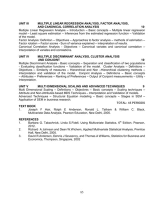UNIT III MULTIPLE LINEAR REGRESSION ANALYSIS, FACTOR ANALYSIS, 
AND CANONICAL CORRELATION ANALYSIS 10 
Multiple Linear Regression Analysis – Introduction – Basic concepts – Multiple linear regression 
model – Least square estimation – Inferences from the estimated regression function – Validation 
of the model. 
Factor Analysis: Definition – Objectives – Approaches to factor analysis – methods of estimation – 
Factor rotation – Factor scores - Sum of variance explained – interpretation of results. 
Canonical Correlation Analysis - Objectives – Canonical variates and canonical correlation – 
Interpretation of variates and correlations. 
UNIT IV MULTIPLE DISCRIMINANT ANALYSIS, CLUSTER ANALYSIS 
AND CONJOINT 10 
Multiple Discriminant Analysis - Basic concepts – Separation and classification of two populations 
- Evaluating classification functions – Validation of the model. Cluster Analysis – Definitions – 
Objectives – Similarity of measures – Hierarchical and Non –Hierarchical clustering methods – 
Interpretation and validation of the model. Conjoint Analysis – Definitions – Basic concepts 
– Attributes – Preferences – Ranking of Preferences – Output of Conjoint measurements – Utility - 
Interpretation. 
UNIT V MULTI DIMENSIONAL SCALING AND ADVANCED TECHNIQUES 9 
Multi Dimensional Scaling – Definitions – Objectives – Basic concepts – Scaling techniques – 
Attribute and Non-Attributes based MDS Techniques – Interpretation and Validation of models. 
Advanced Techniques – Structural Equation modeling – Basic concepts – Stages in SEM – 
Application of SEM in business research. 
85 
TOTAL: 45 PERIODS 
TEXT BOOK 
1. Joseph F Hair, Rolph E Anderson, Ronald L. Tatham & William C. Black, 
Multivariate Data Analysis, Pearson Education, New Delhi, 2005. 
REFERENCES 
1. Barbara G. Tabachnick, Linda S.Fidell, Using Multivariate Statistics, 6th Edition, Pearson, 
2012. 
2. Richard A Johnson and Dean W.Wichern, Applied Multivariate Statistical Analysis, Prentice 
Hall, New Delhi, 2005. 
3. David R Anderson, Dennis J Seveency, and Thomas A Williams, Statistics for Business and 
Economics, Thompson, Singapore, 2002 
 