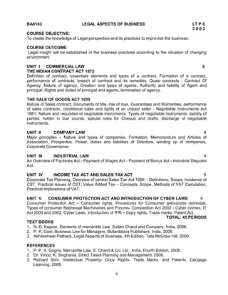 BA8103 LEGAL ASPECTS OF BUSINESS LT P C 
9 
3 0 0 3 
COURSE OBJECTIVE: 
To create the knowledge of Legal perspective and its practices to improvise the business. 
COURSE OUTCOME: 
Legal insight will be established in the business practices according to the situation of changing 
environment. 
UNIT I COMMERCIAL LAW 9 
THE INDIAN CONTRACT ACT 1872 
Definition of contract, essentials elements and types of a contract, Formation of a contract, 
performance of contracts, breach of contract and its remedies, Quasi contracts - Contract Of 
Agency: Nature of agency, Creation and types of agents, Authority and liability of Agent and 
principal: Rights and duties of principal and agents, termination of agency. 
THE SALE OF GOODS ACT 1930 
Nature of Sales contract, Documents of title, risk of loss, Guarantees and Warranties, performance 
of sales contracts, conditional sales and rights of an unpaid seller - Negotiable Instruments Act 
1881: Nature and requisites of negotiable instruments. Types of negotiable instruments, liability of 
parties, holder in due course, special rules for Cheque and drafts, discharge of negotiable 
instruments. 
UNIT II COMPANY LAW 9 
Major principles – Nature and types of companies, Formation, Memorandum and Articles of 
Association, Prospectus, Power, duties and liabilities of Directors, winding up of companies, 
Corporate Governance. 
UNIT III INDUSTRIAL LAW 9 
An Overview of Factories Act - Payment of Wages Act - Payment of Bonus Act - Industrial Disputes 
Act. 
UNIT IV INCOME TAX ACT AND SALES TAX ACT 9 
Corporate Tax Planning, Overview of central Sales Tax Act 1956 – Definitions, Scope, Incidence of 
CST, Practical issues of CST, Value Added Tax – Concepts, Scope, Methods of VAT Calculation, 
Practical Implications of VAT. 
UNIT V CONSUMER PROTECTION ACT AND INTRODUCTION OF CYBER LAWS 9 
Consumer Protection Act – Consumer rights, Procedures for Consumer greivances redressal, 
Types of consumer Redressal Machinaries and Forums- Competition Act 2002 - Cyber cvimes, IT 
Act 2000 and 2002, Cyber Laws, Introduction of IPR – Copy rights, Trade marks, Patent Act. 
TOTAL: 45 PERIODS 
TEXT BOOKS 
1. N. D. Kapoor, Elements of mercantile Law, Sultan Chand and Company, India, 2006. 
2. P. K. Goel, Business Law for Managers, Biztantatara Publishers, India, 2008. 
3. Akhileshwar Pathack, Legal Aspects of Business, 4th Edition, Tata McGraw Hill, 2009. 
REFERENCES 
1. P. P. S. Gogna, Mercantile Law, S. Chand & Co. Ltd., India, Fourth Edition, 2008. 
2. Dr. Vinod, K. Singhania, Direct Taxes Planning and Management, 2008. 
3. Richard Stim, Intellectual Property- Copy Rights, Trade Marks, and Patents, Cengage 
Learning, 2008. 
 