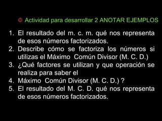  Actividad para desarrollar 2 ANOTAR EJEMPLOS 
1. El resultado del m. c. m. qué nos representa 
de esos números factorizados. 
2. Describe cómo se factoriza los números si 
utilizas el Máximo Común Divisor (M. C. D.) 
3. ¿Qué factores se utilizan y que operación se 
realiza para saber el 
4. Máximo Común Divisor (M. C. D.) ? 
5. El resultado del M. C. D. qué nos representa 
de esos números factorizados. 
 