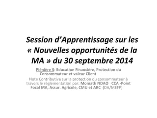 Session d’Apprentissage sur les 
« Nouvelles opportunités de la 
MA » du 30 septembre 2014 
Plénière 3: Education Financière, Protection du 
Consommateur et valeur Client 
Note Contributive sur la protection du consommateur à 
travers le réglementation par: Momath NDAO CCA -Point 
Focal MA, Assur. Agricole, CMU et ARC (DA/MEFP) 
 