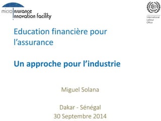 Education financière pour 
l’assurance 
Un approche pour l’industrie 
Miguel Solana 
Dakar - Sénégal 
30 Septembre 2014 
 