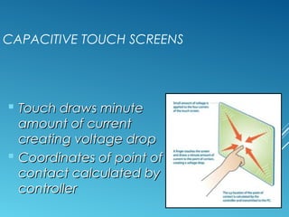 CAPACITIVE TOUCH SCREENS 
 TToouucchh ddrraawwss mmiinnuuttee 
aammoouunntt ooff ccuurrrreenntt 
ccrreeaattiinngg vvoollttaaggee ddrroopp 
 CCoooorrddiinnaatteess ooff ppooiinntt ooff 
ccoonnttaacctt ccaallccuullaatteedd bbyy 
ccoonnttrroolllleerr 
 