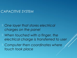 CAPACITIVE SYSTEM 
 One layer that stores electrical 
charges on the panel 
 When touched with a finger, the 
electrical charge is transferred to user 
 Computer then coordinates where 
touch took place 
 