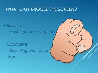 WHAT CAN TRIGGER THE SCREEN? 
~ Resistive 
- Anything from a finger to a pen 
~ Capacitive 
- Only things with a conductive 
input 
 