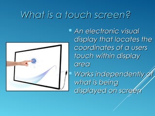 WWhhaatt iiss aa ttoouucchh ssccrreeeenn?? 
 AAnn eelleeccttrroonniicc vviissuuaall 
ddiissppllaayy tthhaatt llooccaatteess tthhee 
ccoooorrddiinnaatteess ooff aa uusseerrss 
ttoouucchh wwiitthhiinn ddiissppllaayy 
aarreeaa 
 WWoorrkkss iinnddeeppeennddeennttllyy ooff 
wwhhaatt iiss bbeeiinngg 
ddiissppllaayyeedd oonn ssccrreeeenn 
 