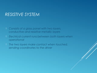 RESISTIVE SYSTEM 
 Consists of a glass panel with two layers, 
conductive and resistive metallic layers 
 Electrical current runs between both layers when 
operational 
 The two layers make contact when touched, 
sending coordinates to the driver 
 