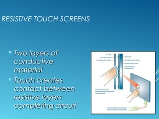 RESISTIVE TOUCH SCREENS 
 TTwwoo llaayyeerrss ooff 
ccoonndduuccttiivvee 
mmaatteerriiaall 
 TToouucchh ccrreeaatteess 
ccoonnttaacctt bbeettwweeeenn 
rreessiissttiivvee llaayyeerrss 
ccoommpplleettiinngg cciirrccuuiitt 
 
