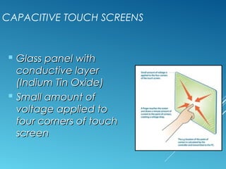 CAPACITIVE TOUCH SCREENS 
 GGllaassss ppaanneell wwiitthh 
ccoonndduuccttiivvee llaayyeerr 
((IInnddiiuumm TTiinn OOxxiiddee)) 
 SSmmaallll aammoouunntt ooff 
vvoollttaaggee aapppplliieedd ttoo 
ffoouurr ccoorrnneerrss ooff ttoouucchh 
ssccrreeeenn 
 