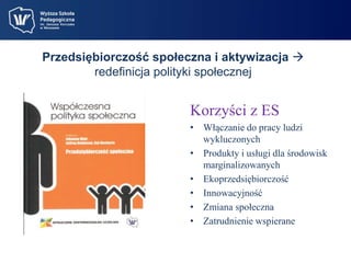 Przedsiębiorczość społeczna i aktywizacja  
redefinicja polityki społecznej 
Korzyści z ES 
• Włączanie do pracy ludzi 
wykluczonych 
• Produkty i usługi dla środowisk 
marginalizowanych 
• Ekoprzedsiębiorczość 
• Innowacyjność 
• Zmiana społeczna 
• Zatrudnienie wspierane 
 