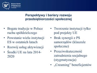 Perspektywy i bariery rozwoju 
przedsiębiorczości społecznej 
• Bogate tradycje w Polsce 
ruchu spółdzielczego 
• Powstanie wielu instytucji 
ES w ostatnich latach 
• Rozwój usług aktywizacji 
• Środki UE na lata 2014- 
2020 
• Tworzenie instytucji tylko 
pod projekty UE 
• Brak synergii z PS 
samorządów (klauzule 
społeczne) 
• Przeciwskuteczność 
zatrudnienia socjalnego 
(stygmatyzacja) 
• „Creaming” beneficjentów 
 