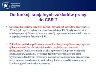 Od funkcji socjalnych zakładów pracy 
do CSR ? 
• Świadczenia socjalne zarówno dużych, prywatnych zakładów pracy (np. E. 
Wedel), jaki i przedsiębiorstw państwowych (np. PKP) były znane już w 
międzywojennej Polsce, jednak ich rozwój i upowszechnienie miało miejsce 
w uspołecznionych firmach w PRL. 
• Zakładowa polityka społeczna w czasach realnego socjalizmu dotyczyła nie 
tylko pracowników, ale także ich rodzin i najbliższego otoczenia 
społecznego. Oddziaływała na lokalną społeczność poprzez wspieranie 
sportu, kultury, edukacji. W ramach tej polityki organizowano letni 
wypoczynek dla dzieci i młodzieży, dofinansowywano urlopy pracownicze, 
utrzymywano przedszkola i żłobki, domy kultury, ośrodki szkoleniowo-konferencyjne 
i stołówki pracownicze. 
 