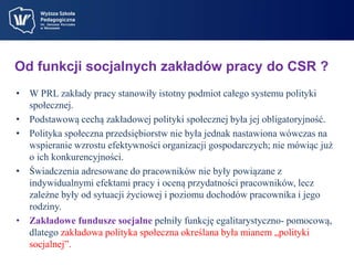 Od funkcji socjalnych zakładów pracy do CSR ? 
• W PRL zakłady pracy stanowiły istotny podmiot całego systemu polityki 
społecznej. 
• Podstawową cechą zakładowej polityki społecznej była jej obligatoryjność. 
• Polityka społeczna przedsiębiorstw nie była jednak nastawiona wówczas na 
wspieranie wzrostu efektywności organizacji gospodarczych; nie mówiąc już 
o ich konkurencyjności. 
• Świadczenia adresowane do pracowników nie były powiązane z 
indywidualnymi efektami pracy i oceną przydatności pracowników, lecz 
zależne były od sytuacji życiowej i poziomu dochodów pracownika i jego 
rodziny. 
• Zakładowe fundusze socjalne pełniły funkcję egalitarystyczno- pomocową, 
dlatego zakładowa polityka społeczna określana była mianem „polityki 
socjalnej”. 
 