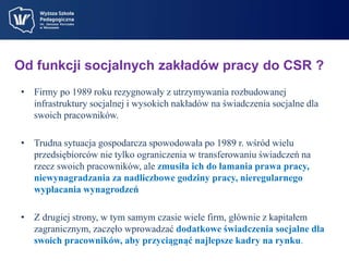 Od funkcji socjalnych zakładów pracy do CSR ? 
• Firmy po 1989 roku rezygnowały z utrzymywania rozbudowanej 
infrastruktury socjalnej i wysokich nakładów na świadczenia socjalne dla 
swoich pracowników. 
• Trudna sytuacja gospodarcza spowodowała po 1989 r. wśród wielu 
przedsiębiorców nie tylko ograniczenia w transferowaniu świadczeń na 
rzecz swoich pracowników, ale zmusiła ich do łamania prawa pracy, 
niewynagradzania za nadliczbowe godziny pracy, nieregularnego 
wypłacania wynagrodzeń 
• Z drugiej strony, w tym samym czasie wiele firm, głównie z kapitałem 
zagranicznym, zaczęło wprowadzać dodatkowe świadczenia socjalne dla 
swoich pracowników, aby przyciągnąć najlepsze kadry na rynku. 
 