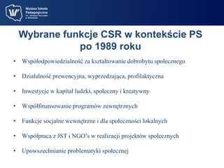 Wybrane funkcje CSR w kontekście PS 
po 1989 roku 
• Współodpowiedzialność za kształtowanie dobrobytu społecznego 
• Działalność prewencyjna, wyprzedzająca, profilaktyczna 
• Inwestycje w kapitał ludzki, społeczny i kreatywny 
• Współfinansowanie programów zewnętrznych 
• Funkcje socjalne wewnętrzne i dla społeczności lokalnych 
• Współpraca z JST i NGO’s w realizacji projektów społecznych 
• Upowszechnianie problematyki społecznej 
 