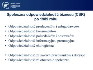 Społeczna odpowiedzialność biznesu (CSR) 
po 1989 roku 
• Odpowiedzialność producentów i usługodawców 
• Odpowiedzialność konsumentów 
• Odpowiedzialność pośredników i dostawców 
• Odpowiedzialność informacyjna, promocyjna 
• Odpowiedzialność ekologiczna 
• Odpowiedzialność za swoich pracowników i decyzje 
• Odpowiedzialność za otoczenie społeczne 
 