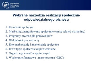 Wybrane narzędzia realizacji społecznie 
odpowiedzialnego biznesu 
1. Kampanie społeczne 
2. Marketing zaangażowany społecznie (cause related marketing) 
3. Programy etyczne dla pracowników 
4. Wolontariat pracowniczy 
5. Eko-znakowanie i znakowanie społeczne 
6. Inwestycje społecznie odpowiedzialne 
7. Organizacja eventów społecznych 
8. Wspieranie finansowe i merytoryczne NGO’s 
 