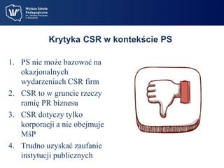 Krytyka CSR w kontekście PS 
1. PS nie może bazować na 
okazjonalnych 
wydarzeniach CSR firm 
2. CSR to w gruncie rzeczy 
ramię PR biznesu 
3. CSR dotyczy tylko 
korporacji a nie obejmuje 
MśP 
4. Trudno uzyskać zaufanie 
instytucji publicznych 
 