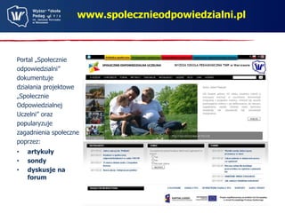 Portal www.spolecznieodpowiedzialni.pl 
Portal „Społecznie 
odpowiedzialni” 
dokumentuje 
działania projektowe 
„Społecznie 
Odpowiedzialnej 
Uczelni” oraz 
popularyzuje 
zagadnienia społeczne 
poprzez: 
• artykuły 
• sondy 
• dyskusje na 
forum 
 