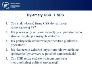 Dylematy CSR  SPS 
1. Czy i jak włączać firmy CSR do realizacji 
samorządowej PS? 
2. Jak przezwyciężyć liczne stereotypy i uprzedzenia po 
stronie instytucji z różnych sektorów 
3. Jak praktycznie realizować partnerstwo publiczno-prywatne? 
4. Jak skutecznie wdrażać terytorium odpowiedzialne 
społecznie i governace w polskich samorządach? 
5. Czy CSR może stać się ważnym ogniwem 
metropolitalnej polityki społecznej? 
 