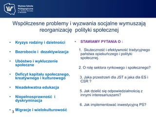 Współczesne problemy i wyzwania socjalne wymuszają 
reorganizację polityki społecznej 
• Kryzys rodziny i dzietności 
• Bezrobocie i dezaktywizacja 
• Ubóstwo i wykluczenie 
3 
społeczne 
• Deficyt kapitału społecznego, 
kreatywnego i kulturowego 
• Nieadekwatna edukacja 
• Niepełnosprawność i 
dyskryminacja 
• Migracje i wielokulturowość 
• STAWIAMY PYTANIA O : 
1. Skuteczność i efektywność tradycyjnego 
państwa opiekuńczego i polityki 
społecznej. 
2. O rolę sektora rynkowego i społecznego? 
3. Jaka przestrzeń dla JST a jaka dla ES i 
CSR ? 
5. Jak dzielić się odpowiedzialnością z 
innymi interesariuszami? 
6. Jak implementować inwestycyjną PS? 
 