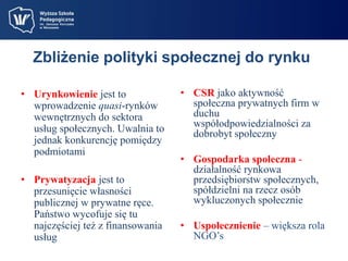 Zbliżenie polityki społecznej do rynku 
• Urynkowienie jest to 
wprowadzenie quasi-rynków 
wewnętrznych do sektora 
usług społecznych. Uwalnia to 
jednak konkurencję pomiędzy 
podmiotami 
• Prywatyzacja jest to 
przesunięcie własności 
publicznej w prywatne ręce. 
Państwo wycofuje się tu 
najczęściej też z finansowania 
usług 
• CSR jako aktywność 
społeczna prywatnych firm w 
duchu 
współodpowiedzialności za 
dobrobyt społeczny 
• Gospodarka społeczna - 
działalność rynkowa 
przedsiębiorstw społecznych, 
spółdzielni na rzecz osób 
wykluczonych społecznie 
• Uspołecznienie – większa rola 
NGO’s 
 