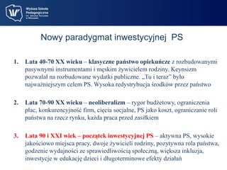 Nowy paradygmat inwestycyjnej PS 
1. Lata 40-70 XX wieku – klasyczne państwo opiekuńcze z rozbudowanymi 
pasywnymi instrumentami i męskim żywicielem rodziny. Keynsizm 
pozwalał na rozbudowane wydatki publiczne. „Tu i teraz” było 
najważniejszym celem PS. Wysoka redystrybucja środków przez państwo 
2. Lata 70-90 XX wieku – neoliberalizm – rygor budżetowy, ograniczenia 
płac, konkurencyjność firm, cięcia socjalne, PS jako koszt, ograniczanie roli 
państwa na rzecz rynku, każda praca przed zasiłkiem 
3. Lata 90 i XXI wiek – początek inwestycyjnej PS – aktywna PS, wysokie 
jakościowo miejsca pracy, dwoje żywicieli rodziny, pozytywna rola państwa, 
godzenie wydajności ze sprawiedliwością społeczną, większa inkluzja, 
inwestycje w edukację dzieci i długoterminowe efekty działań 
 