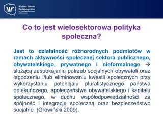 Co to jest wielosektorowa polityka 
społeczna? 
Jest to działalność różnorodnych podmiotów w 
ramach aktywności społecznej sektora publicznego, 
obywatelskiego, prywatnego i nieformalnego  
służącą zaspokajaniu potrzeb socjalnych obywateli oraz 
łagodzeniu i/lub eliminowaniu kwestii społecznych przy 
wykorzystaniu potencjału pluralistycznego państwa 
opiekuńczego, społeczeństwa obywatelskiego i kapitału 
społecznego, w duchu współodpowiedzialności za 
spójność i integrację społeczną oraz bezpieczeństwo 
socjalne (Grewiński 2009). 
 