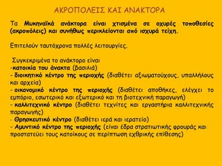 ΠΟΛΙΤΙΚΗ ΟΡΓΑΝΩΣΗ - Ο ΠΟΛΙΤΙΣΜΟΣ ΤΗΣ ΜΥΚΗΝΑΪΚΗΣ
ΚΟΙΝΗΣ
Φαίνεται ότι η Μυκηναϊκή Ελλάδα δεν αποτελούσε ένα ενιαίο κράτος αλλά
ήταν χωρισμένη σε πολλά κρατίδια, το κάθε ένα από τα οποία είχε κέντρο
ένα ανάκτορο.
Θυμηθείτε τις περιγραφές του Ομήρου, σύμφωνα με τις οποίες υπήρχαν πολλοί
Αχαιοί βασιλείς, ο καθένας με το βασίλειό του, οι οποίοι όμως δέχονταν ότι
ανήκαν σε μια ενιαία φυλή (Αχαιοί), συνεργάζονταν για κοινούς σκοπούς (π.χ.
Τρωϊκή εκστρατεία), είχαν την ίδια γλώσσα, την ίδια θρησκεία και τα ίδια έθιμα
και όταν συνεργάζονταν δέχονταν ως αρχηγό τους τον βασιλιά των Μυκηνών
(στην τρωϊκή εκστρατεία αρχηγός ήταν ο Αγαμέμνονας). Ο Όμηρος περιγράφει
τη Μυκηναϊκή Ελλάδα!
Κοινά πολιτιστικά στοιχεία :
Κοινή Γλώσσα – η Ελληνική
Κοινή θρησκεία
Κοινός πολιτισμός (αρχιτεκτονική, τέχνη, θεσμοί, κοινωνικοπολιτική
οργάνωση)
 