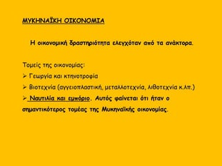 ΤΑ ΚΕΙΜΕΝΑ ΤΗΣ ΓΡΑΜΜΙΚΗΣ Β
Γραμμική Β : Συλλαβική γραφή. Αποκρυπτογραφήθηκε το 1952 από
τον Μάικλ Βέντρις και τον Τζον Τσάντγουικ.
Αποδίδει την Ελληνική γλώσσα.
Κείμενα γραμμικής Β βρέθηκαν κυρίως χαραγμένα σε πήλινες
πινακίδες στα ανάκτορα της Κνωσού, της Πύλου, των Μυκηνών,
της Θήβας και της Τίρυνθας. Τα κείμενα κατέγραφαν κυρίως την
οικονομική δραστηριότητα των ανακτόρων. Οι πινακίδες ήταν άψητες
και τα κείμενα είχαν προσωρινό χαρακτήρα.
Φαίνεται ότι υπήρχαν εξειδικευμένοι γραφείς στα ανάκτορα οι οποίοι
γνώριζαν τη Γραμμική Β.
Από τα κείμενα παίρνουμε πολύτιμες πληροφορίες για :
 Την οργάνωση των μυκηναϊκών κρατών και των ανακτόρων
 Την οικονομία και τα προϊόντα που διακινούνταν
 Ονόματα τόπων, θεών και ανθρώπων (πολλά από τα οποία διατηρούνται και στον
αρχαιοελληνικό πολιτισμό)
 Την ελληνική γλώσσα και την εξέλιξή της
 