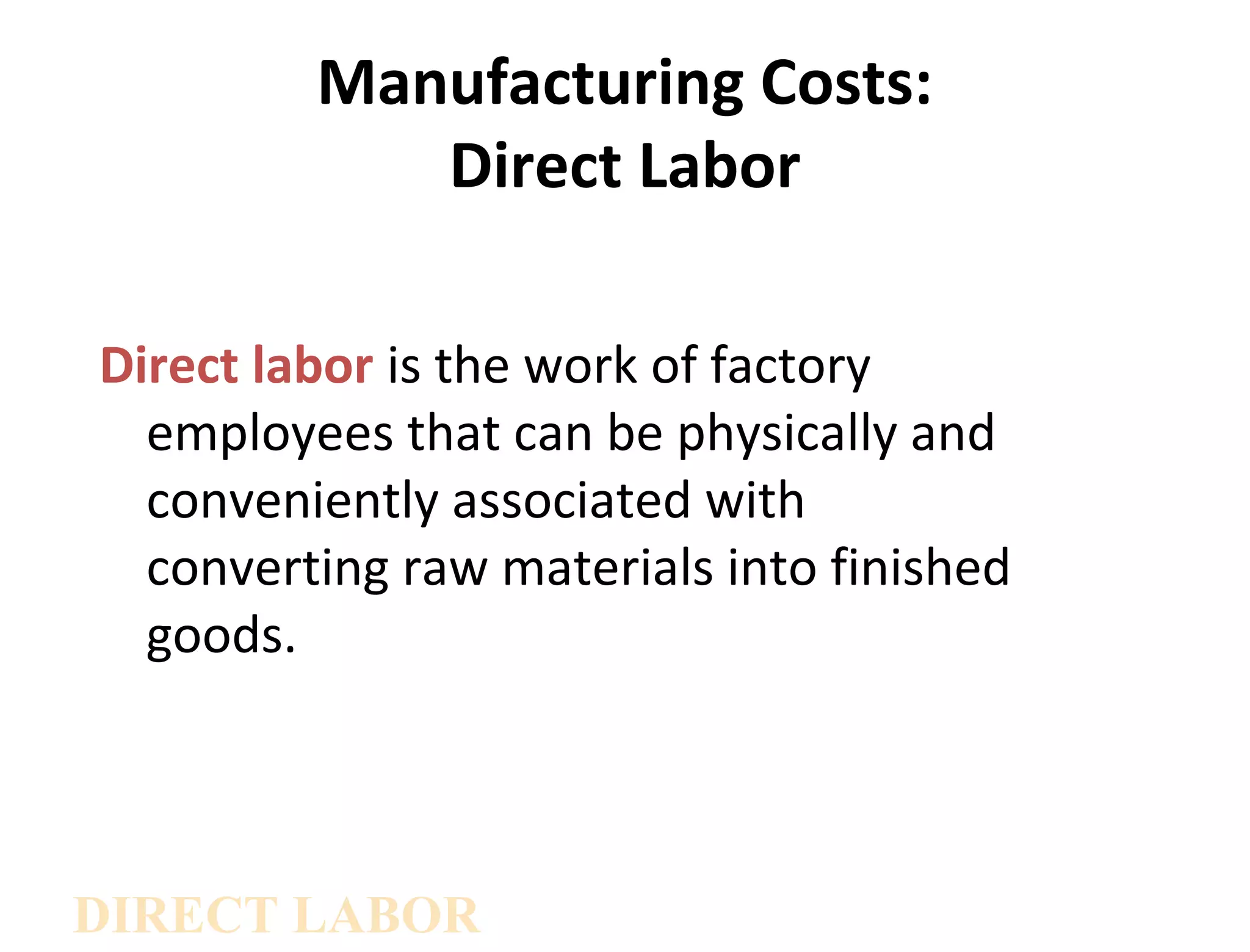 Manufacturing Costs: 
Direct Labor 
Direct labor is the work of factory 
employees that can be physically and 
conveniently associated with 
converting raw materials into finished 
goods. 
DIRECT LABOR 
 