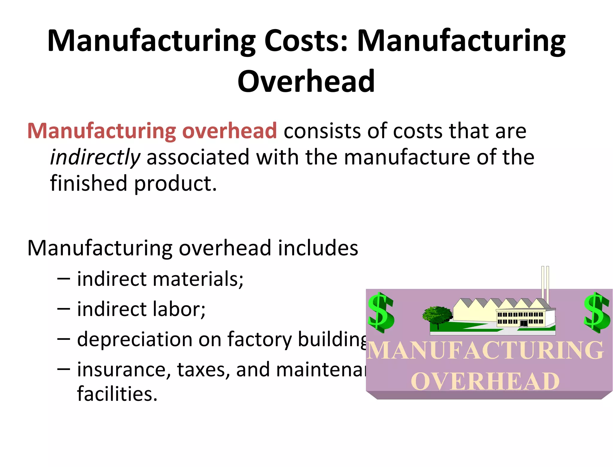 Manufacturing Costs: Manufacturing 
Overhead 
Manufacturing overhead consists of costs that are 
indirectly associated with the manufacture of the 
finished product. 
Manufacturing overhead includes 
– indirect materials; 
– indirect labor; 
– depreciation on factory buildings and machinery; and 
– insurance, taxes, and maintenance on factory 
facilities. 
MANUFACTURING 
OVERHEAD 
 