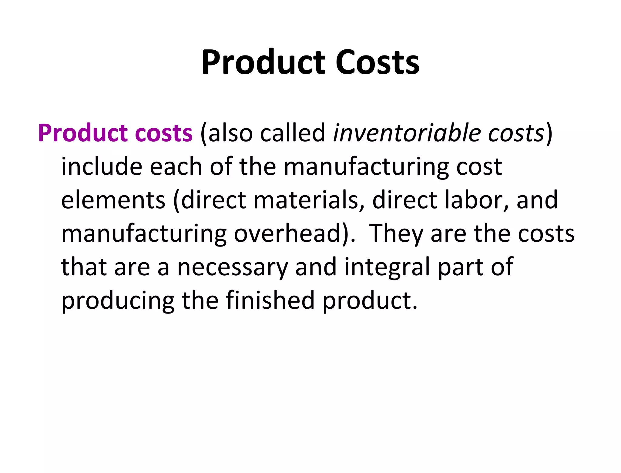 Product Costs 
Product costs (also called inventoriable costs) 
include each of the manufacturing cost 
elements (direct materials, direct labor, and 
manufacturing overhead). They are the costs 
that are a necessary and integral part of 
producing the finished product. 
 