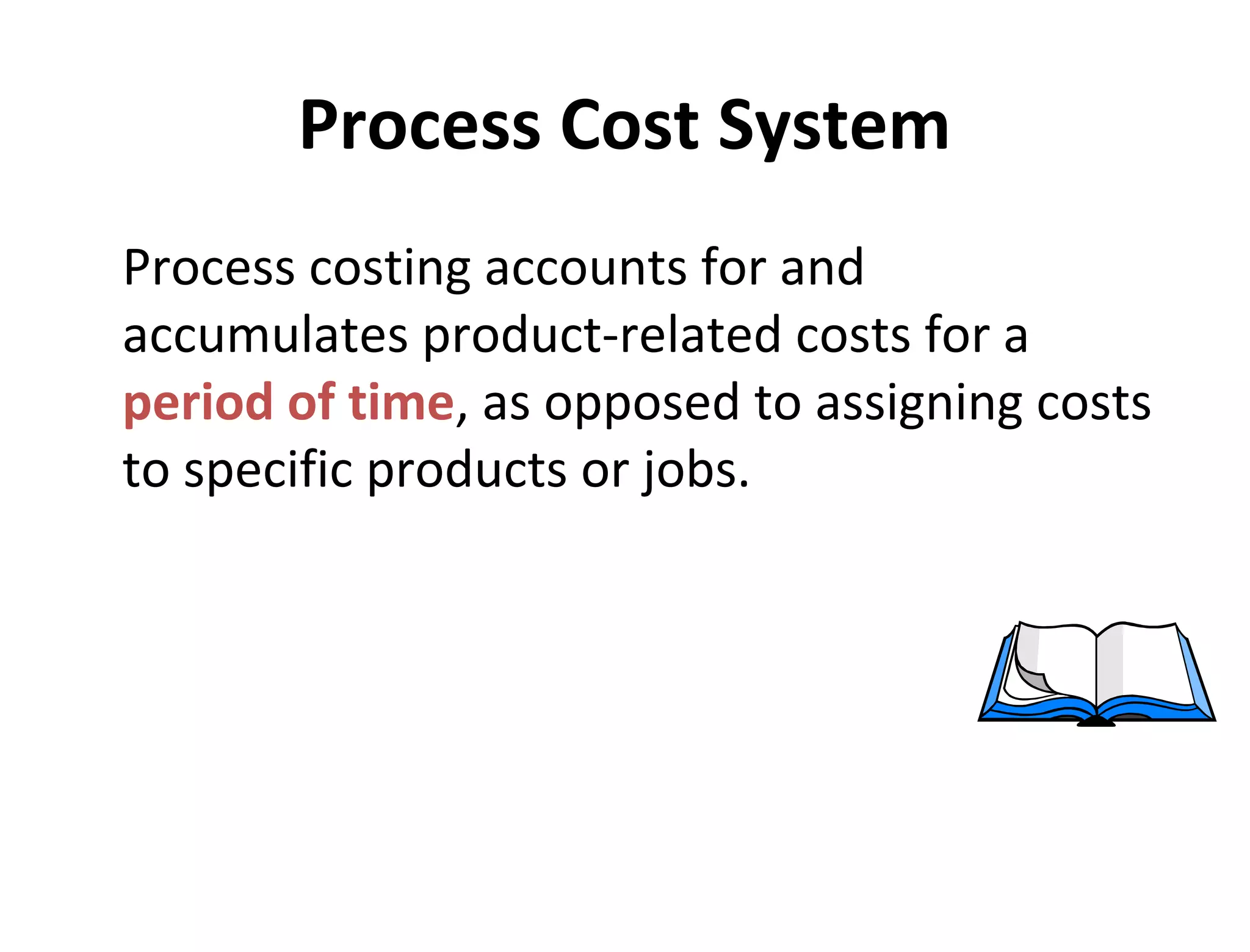 Process Cost System 
Process costing accounts for and 
accumulates product-related costs for a 
period of time, as opposed to assigning costs 
to specific products or jobs. 
 