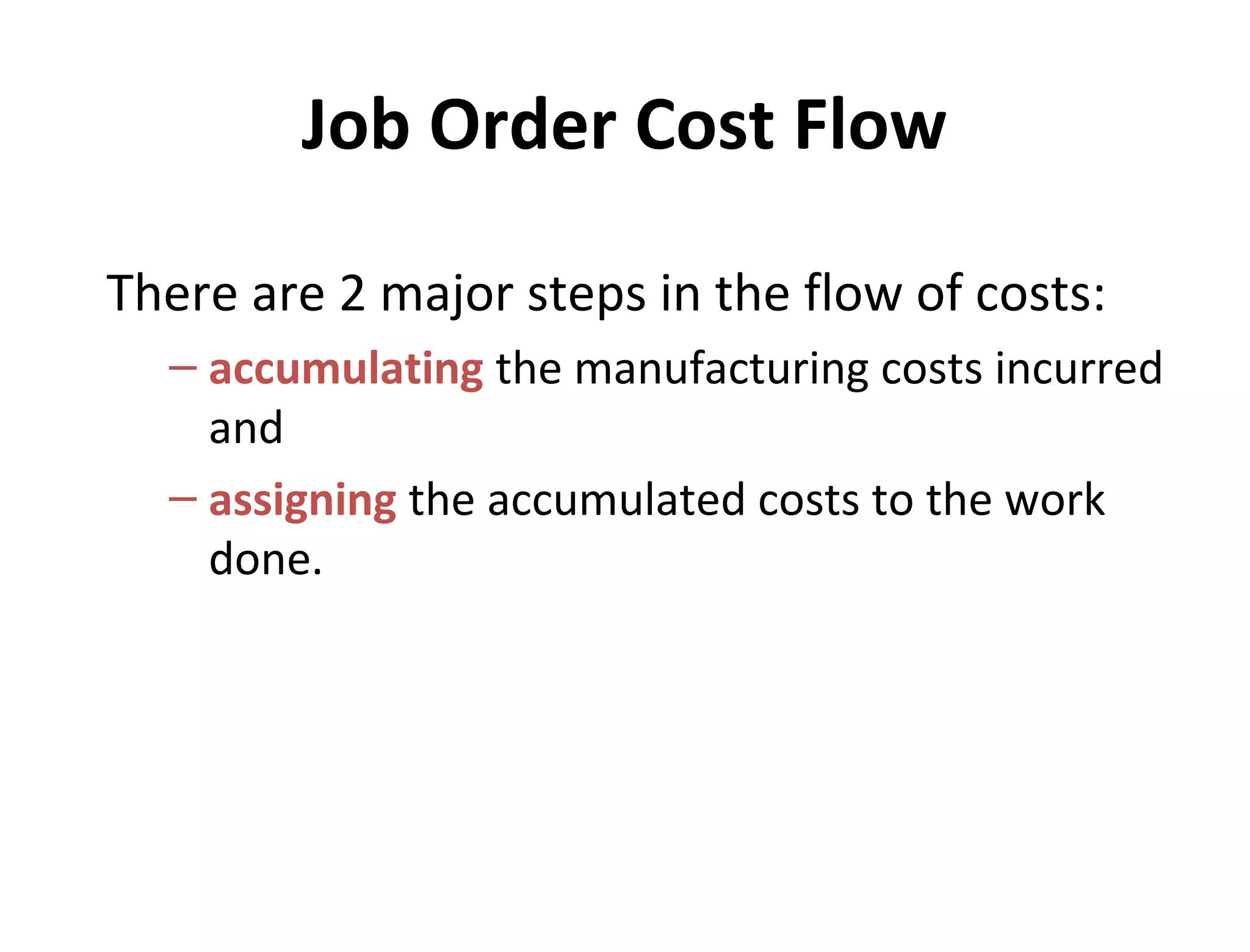 Job Order Cost Flow 
There are 2 major steps in the flow of costs: 
– accumulating the manufacturing costs incurred 
and 
– assigning the accumulated costs to the work 
done. 
 