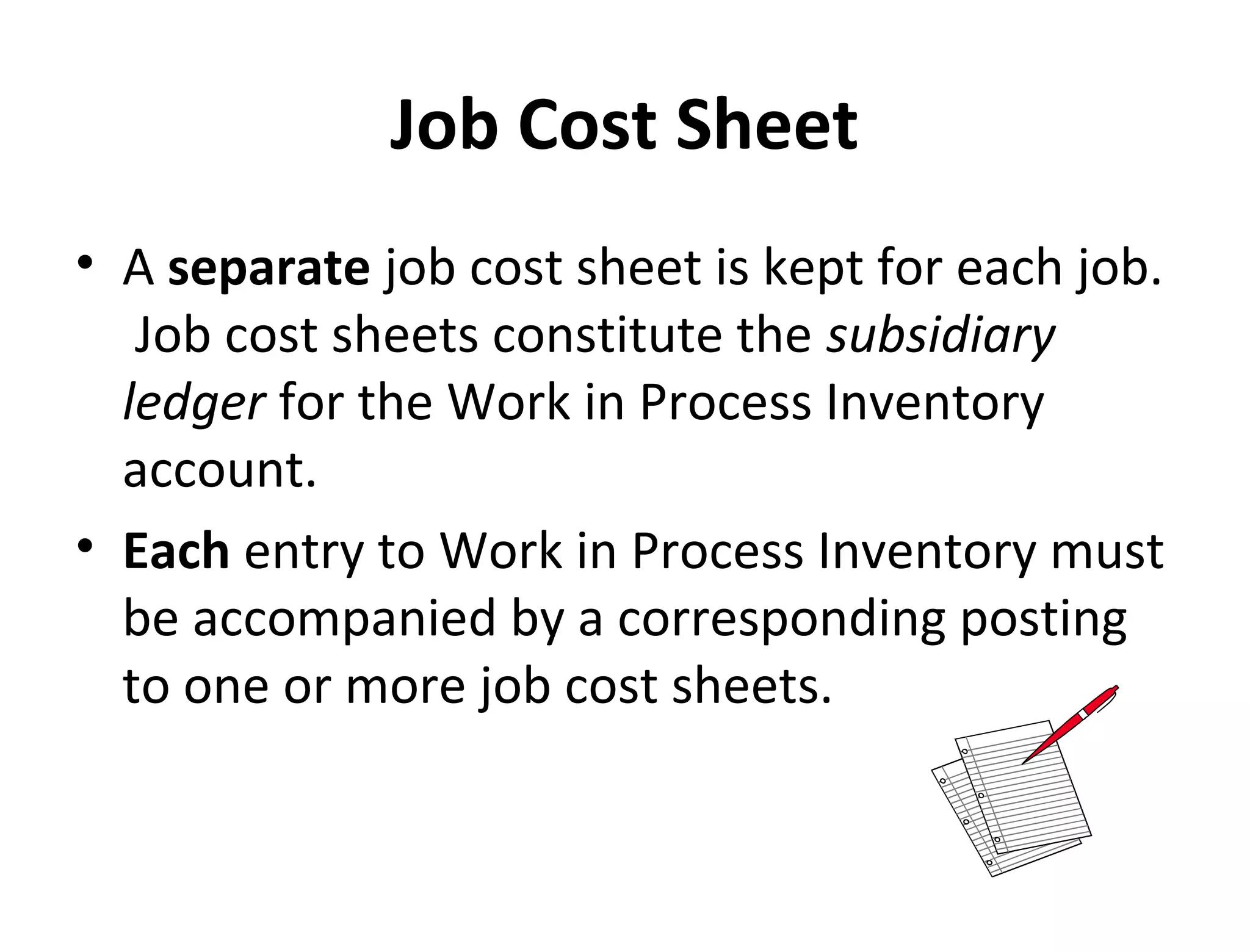Job Cost Sheet 
• A separate job cost sheet is kept for each job. 
Job cost sheets constitute the subsidiary 
ledger for the Work in Process Inventory 
account. 
• Each entry to Work in Process Inventory must 
be accompanied by a corresponding posting 
to one or more job cost sheets. 
 