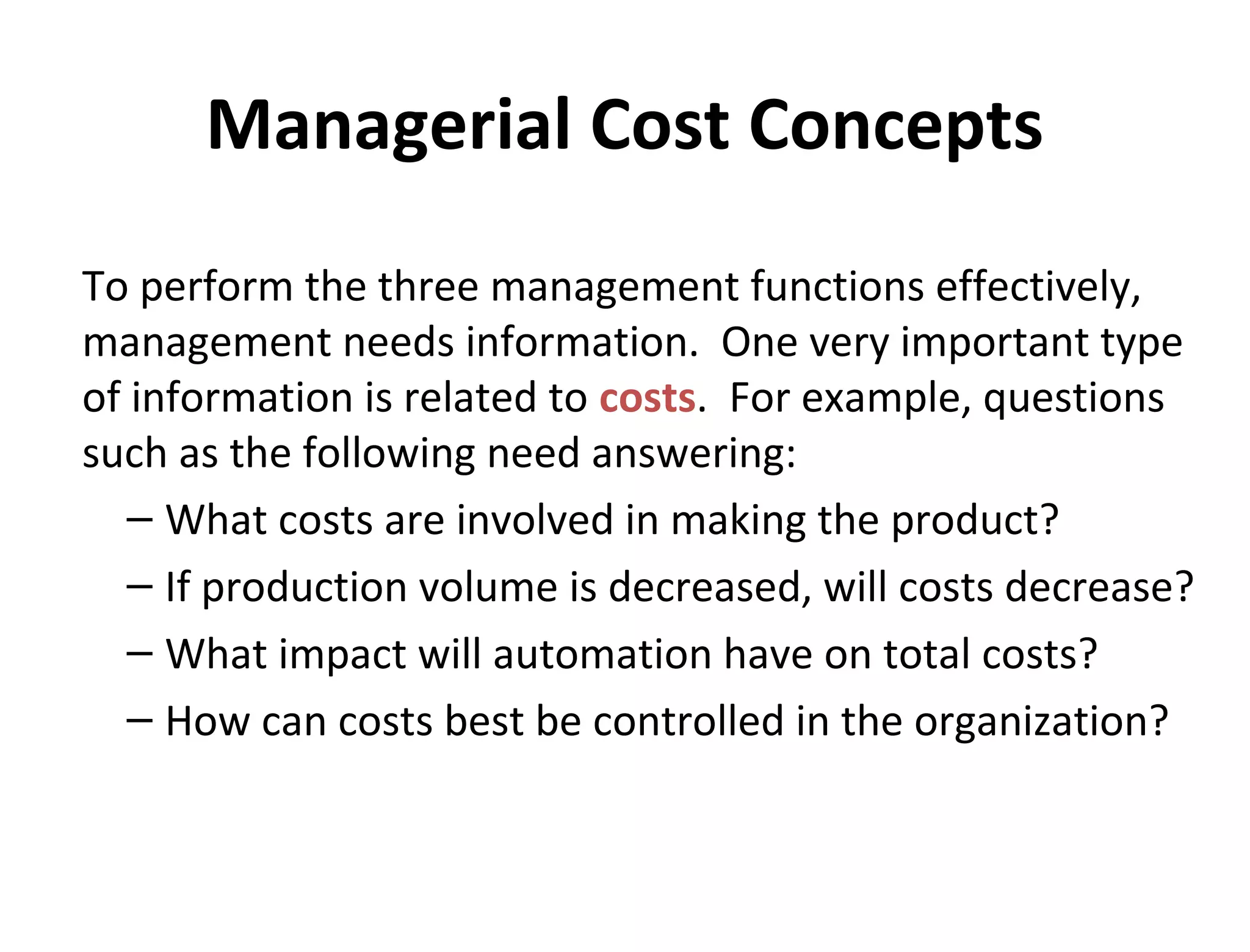 Managerial Cost Concepts 
To perform the three management functions effectively, 
management needs information. One very important type 
of information is related to costs. For example, questions 
such as the following need answering: 
– What costs are involved in making the product? 
– If production volume is decreased, will costs decrease? 
– What impact will automation have on total costs? 
– How can costs best be controlled in the organization? 
 