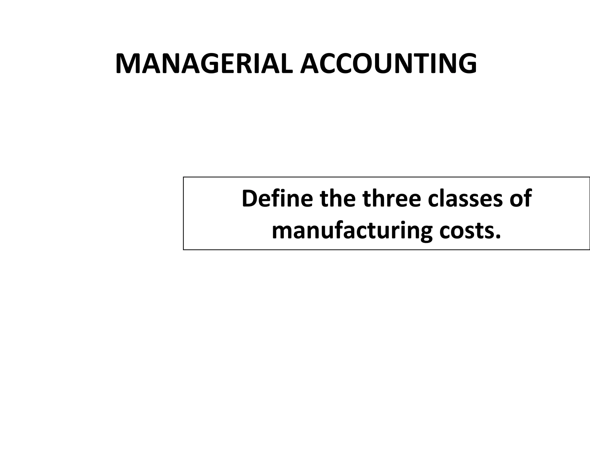 MANAGERIAL ACCOUNTING 
Define the three classes of 
manufacturing costs. 
 