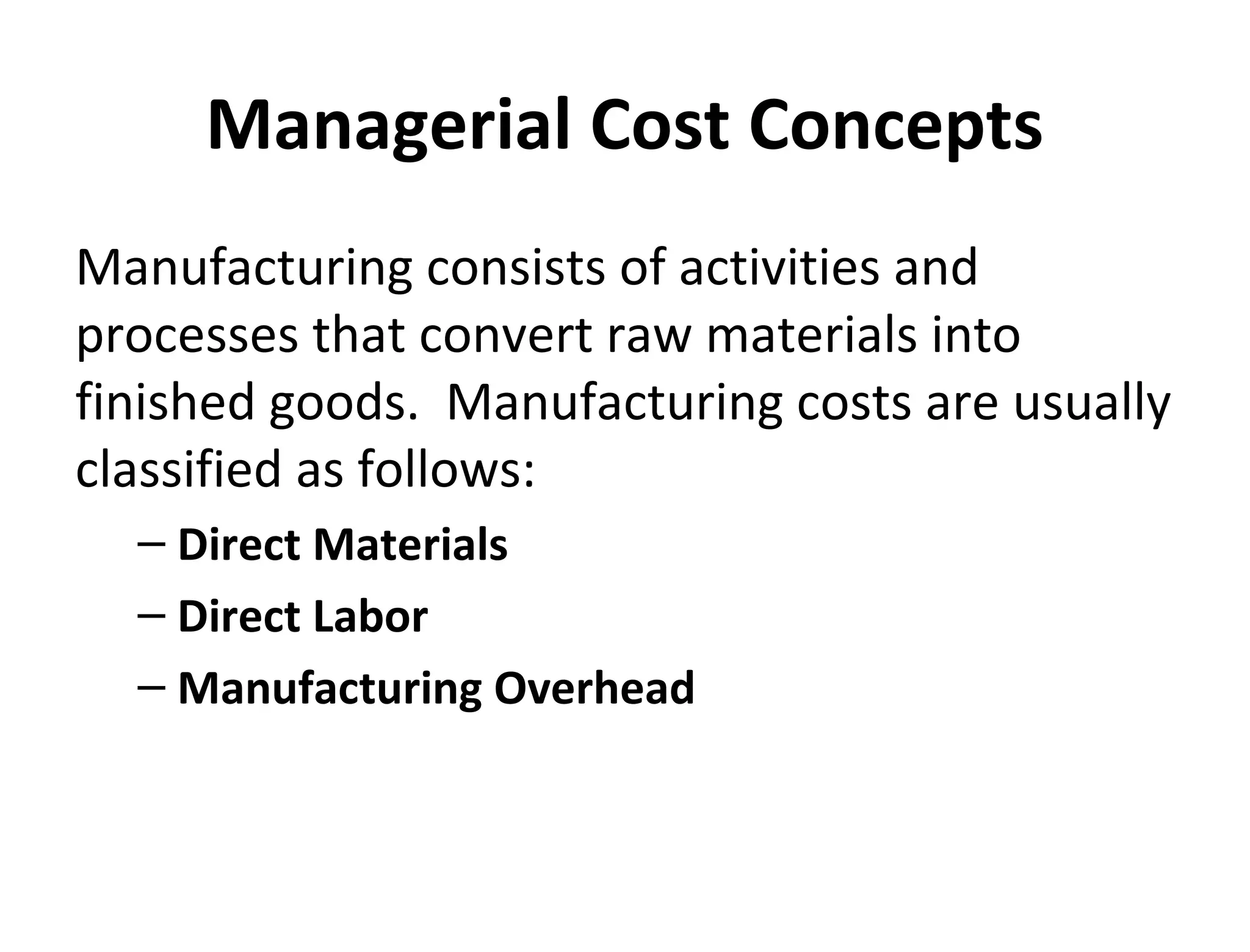 Managerial Cost Concepts 
Manufacturing consists of activities and 
processes that convert raw materials into 
finished goods. Manufacturing costs are usually 
classified as follows: 
– Direct Materials 
– Direct Labor 
– Manufacturing Overhead 
 