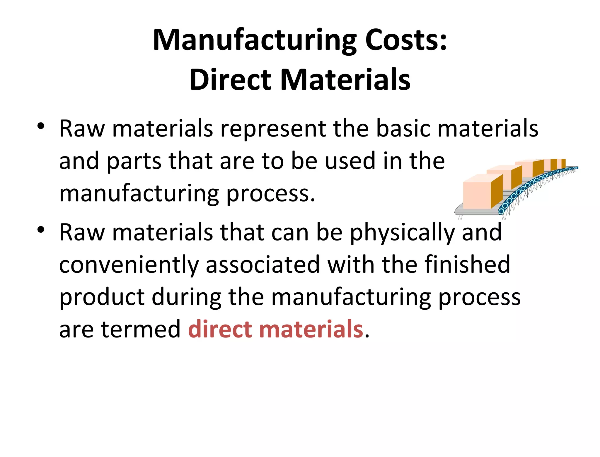Manufacturing Costs: 
Direct Materials 
• Raw materials represent the basic materials 
and parts that are to be used in the 
manufacturing process. 
• Raw materials that can be physically and 
conveniently associated with the finished 
product during the manufacturing process 
are termed direct materials. 
 