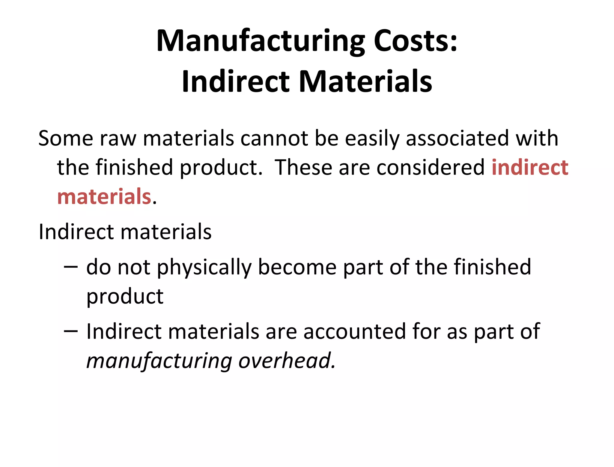 Manufacturing Costs: 
Indirect Materials 
Some raw materials cannot be easily associated with 
the finished product. These are considered indirect 
materials. 
Indirect materials 
– do not physically become part of the finished 
product 
– Indirect materials are accounted for as part of 
manufacturing overhead. 
 