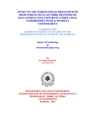 STUDY ON THE STRESS-STRAIN BEHAVIOUR OF 
HIGH STRENGTH GLASS FIBRE REINFORCED 
SELF-COMPACTING CONCRETE UNDER AXIAL 
COMPRESSION WITH & WITHOUT 
CONFINEMENT 
A DISSERTATION 
SUBMITTD IN PARTIAL FULFILLMENT OF THE 
REQUIREMENTS FOR THE AWARD OF THE DEGREE OF 
Master of Technology 
in 
Structural Engineering 
By 
B.VENKATARAJU 
(06014D2023) 
DEPARTMENT OF CIVIL ENGINEERING 
JNTUH COLLEGE OF ENGINEERING, KUKATPALLY 
HYDERABAD – 500085, AP, INDIA 
(AUTONOMOUS) 
MARCH – 2011 
 