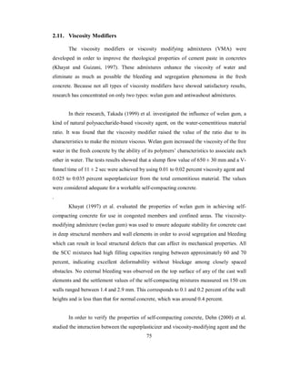 2.11. Viscosity Modifiers 
The viscosity modifiers or viscosity modifying admixtures (VMA) were 
developed in order to improve the rheological properties of cement paste in concretes 
(Khayat and Guizani, 1997). These admixtures enhance the viscosity of water and 
eliminate as much as possible the bleeding and segregation phenomena in the fresh 
concrete. Because not all types of viscosity modifiers have showed satisfactory results, 
research has concentrated on only two types: welan gum and antiwashout admixtures. 
In their research, Takada (1999) et al. investigated the influence of welan gum, a 
kind of natural polysaccharide-based viscosity agent, on the water-cementitious material 
ratio. It was found that the viscosity modifier raised the value of the ratio due to its 
characteristics to make the mixture viscous. Welan gum increased the viscosity of the free 
water in the fresh concrete by the ability of its polymers’ characteristics to associate each 
other in water. The tests results showed that a slump flow value of 650 ± 30 mm and a V-funnel 
time of 11 ± 2 sec were achieved by using 0.01 to 0.02 percent viscosity agent and 
0.025 to 0.035 percent superplasticizer from the total cementitious material. The values 
were considered adequate for a workable self-compacting concrete. 
. 
Khayat (1997) et al. evaluated the properties of welan gum in achieving self-compacting 
concrete for use in congested members and confined areas. The viscosity-modifying 
admixture (welan gum) was used to ensure adequate stability for concrete cast 
in deep structural members and wall elements in order to avoid segregation and bleeding 
which can result in local structural defects that can affect its mechanical properties. All 
the SCC mixtures had high filling capacities ranging between approximately 60 and 70 
percent, indicating excellent deformability without blockage among closely spaced 
obstacles. No external bleeding was observed on the top surface of any of the cast wall 
elements and the settlement values of the self-compacting mixtures measured on 150 cm 
walls ranged between 1.4 and 2.9 mm. This corresponds to 0.1 and 0.2 percent of the wall 
heights and is less than that for normal concrete, which was around 0.4 percent. 
In order to verify the properties of self-compacting concrete, Dehn (2000) et al. 
studied the interaction between the superplasticizer and viscosity-modifying agent and the 
75 
 