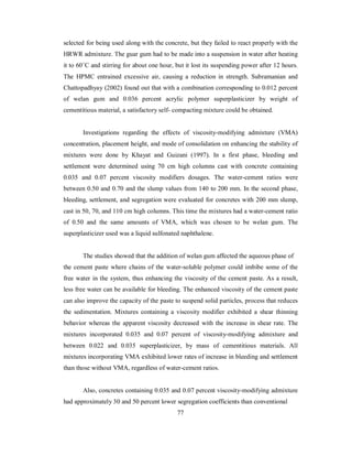 selected for being used along with the concrete, but they failed to react properly with the 
HRWR admixture. The guar gum had to be made into a suspension in water after heating 
it to 60˚C and stirring for about one hour, but it lost its suspending power after 12 hours. 
The HPMC entrained excessive air, causing a reduction in strength. Subramanian and 
Chattopadhyay (2002) found out that with a combination corresponding to 0.012 percent 
of welan gum and 0.036 percent acrylic polymer superplasticizer by weight of 
cementitious material, a satisfactory self- compacting mixture could be obtained. 
Investigations regarding the effects of viscosity-modifying admixture (VMA) 
concentration, placement height, and mode of consolidation on enhancing the stability of 
mixtures were done by Khayat and Guizani (1997). In a first phase, bleeding and 
settlement were determined using 70 cm high columns cast with concrete containing 
0.035 and 0.07 percent viscosity modifiers dosages. The water-cement ratios were 
between 0.50 and 0.70 and the slump values from 140 to 200 mm. In the second phase, 
bleeding, settlement, and segregation were evaluated for concretes with 200 mm slump, 
cast in 50, 70, and 110 cm high columns. This time the mixtures had a water-cement ratio 
of 0.50 and the same amounts of VMA, which was chosen to be welan gum. The 
superplasticizer used was a liquid sulfonated naphthalene. 
The studies showed that the addition of welan gum affected the aqueous phase of 
the cement paste where chains of the water-soluble polymer could imbibe some of the 
free water in the system, thus enhancing the viscosity of the cement paste. As a result, 
less free water can be available for bleeding. The enhanced viscosity of the cement paste 
can also improve the capacity of the paste to suspend solid particles, process that reduces 
the sedimentation. Mixtures containing a viscosity modifier exhibited a shear thinning 
behavior whereas the apparent viscosity decreased with the increase in shear rate. The 
mixtures incorporated 0.035 and 0.07 percent of viscosity-modifying admixture and 
between 0.022 and 0.035 superplasticizer, by mass of cementitious materials. All 
mixtures incorporating VMA exhibited lower rates of increase in bleeding and settlement 
than those without VMA, regardless of water-cement ratios. 
Also, concretes containing 0.035 and 0.07 percent viscosity-modifying admixture 
had approximately 30 and 50 percent lower segregation coefficients than conventional 
77 
 