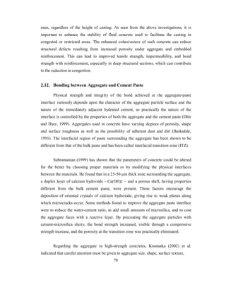 ones, regardless of the height of casting. As seen from the above investigations, it is 
important to enhance the stability of fluid concrete used to facilitate the casting in 
congested or restricted areas. The enhanced cohesiveness of such concrete can reduce 
structural defects resulting from increased porosity under aggregate and embedded 
reinforcement. This can lead to improved tensile strength, impermeability, and bond 
strength with reinforcement, especially in deep structural sections, which can contribute 
to the reduction in congestion. 
2.12. Bonding between Aggregate and Cement Paste 
Physical strength and integrity of the bond achieved at the aggregate-paste 
interface variously depends upon the character of the aggregate particle surface and the 
nature of the immediately adjacent hydrated cement, so practically the nature of the 
interface is controlled by the properties of both the aggregate and the cement paste (Dhir 
and Dyer, 1999). Aggregates used in concrete have varying degrees of porosity, shape 
and surface roughness as well as the possibility of adherent dust and dirt (Barksdale, 
1991). The interfacial region of paste surrounding the aggregate has been shown to be 
different from that of the bulk paste and has been called interfacial transition zone (ITZ). 
Subramanian (1999) has shown that the parameters of concrete could be altered 
for the better by choosing proper materials or by modifying the physical interfaces 
between the materials. He found that in a 25-50 μm thick zone surrounding the aggregate, 
a duplex layer of calcium hydroxide - Ca(OH)2 – and a porous shell, having properties 
different from the bulk cement paste, were present. These factors encourage the 
deposition of oriented crystals of calcium hydroxide, giving rise to weak planes along 
which microcracks occur. Some methods found to improve the aggregate paste interface 
were to reduce the water-cement ratio, to add small amounts of microsilica, and to coat 
the aggregate faces with a reactive layer. By precoating the aggregate particles with 
cement-microsilica slurry, the bond strength increased, visible through a compressive 
strength increase, and the porosity at the transition zone was practically eliminated. 
Regarding the aggregate in high-strength concretes, Kosmatka (2002) et al. 
indicated that careful attention must be given to aggregate size, shape, surface texture, 
78 
 