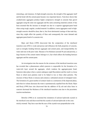 mineralogy, and cleanness. In high-strength concretes, the strength of the aggregate itself 
and the bond with the cement paste became very important factors. Tests have shown that 
crushed-stone aggregates produce higher compressive strength in concrete than gravel 
aggregate using the same size aggregate and the same cementing materials content. It has 
been assumed that the increase in strength was due to a superior aggregate-paste bond 
when using rough, angular, crushed material. In addition, coarse aggregates used in high-strength 
concrete should be clean, that is, free from detrimental coatings of dust and clay, 
since they might affect the quantity of fines and consequently the water demand and 
aggregate-paste bond of a concrete mix. 
Bijen and Rooij (1999) discovered that the composition of the interfacial 
transition zone (ITZ) is weak and porous and influences the bulk properties of concrete, 
such as strength, bonding between aggregate and cement paste, and transportability for 
water and ions in the pore water. Because of its thickness (around 50 μm) and porosity, a 
large fraction of the cement matrix belongs to it, fact which affects the bonding between 
aggregate and the cement paste. 
An investigation into the reasons for the existence of the interfacial transition zone 
has revealed that a phenomenon called syneresis is responsible for the formation of a 
water-rich layer around the aggregate, which weakens the aggregate-paste bond. 
Syneresis takes place when a system undergoes rapid flocculation and the result is a loose 
flock in which most particles tend to be linked to two or three other particles. The 
structure of these flocks is tenuous and contains a substantial amount of entrapped water. 
The formation of a great number of contacts leads to a contraction of the dispersed phase, 
and when its volume decreases the water is spontaneously expelled from the flocks. Bijen 
and Rooij (1999) have also discovered that the addition of fly ash and silica fume in 
concrete decreased the thickness of the interfacial transition zone due to the pozzolanic 
reaction mechanisms. 
Detwiler (1988) et al. examined the orientation of calcium hydroxide crystals in 
the interfacial zone and discovered that the crystals of calcium hydroxide in this zone 
strictly oriented. They have seen that the axes of the crystals were perpendicular to the 
79 
 