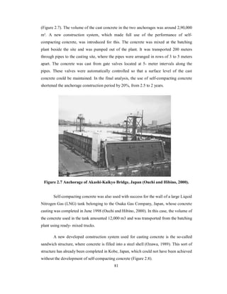 (Figure 2.7). The volume of the cast concrete in the two anchorages was around 2,90,000 
m³. A new construction system, which made full use of the performance of self-compacting 
concrete, was introduced for this. The concrete was mixed at the batching 
plant beside the site and was pumped out of the plant. It was transported 200 meters 
through pipes to the casting site, where the pipes were arranged in rows of 3 to 5 meters 
apart. The concrete was cast from gate valves located at 5- meter intervals along the 
pipes. These valves were automatically controlled so that a surface level of the cast 
concrete could be maintained. In the final analysis, the use of self-compacting concrete 
shortened the anchorage construction period by 20%, from 2.5 to 2 years. 
Figure 2.7 Anchorage of Akashi-Kaikyo Bridge, Japan (Ouchi and Hibino, 2000). 
Self-compacting concrete was also used with success for the wall of a large Liquid 
Nitrogen Gas (LNG) tank belonging to the Osaka Gas Company, Japan, whose concrete 
casting was completed in June 1998 (Ouchi and Hibino, 2000). In this case, the volume of 
the concrete used in the tank amounted 12,000 m3 and was transported from the batching 
plant using ready- mixed trucks. 
A new developed construction system used for casting concrete is the so-called 
sandwich structure, where concrete is filled into a steel shell (Ozawa, 1989). This sort of 
structure has already been completed in Kobe, Japan, which could not have been achieved 
without the development of self-compacting concrete (Figure 2.8). 
81 
 